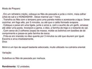 Modo de Preparo:
. Em um refratário médio, coloque os filés de pescada e junte o mirim, meia colher
(chá) de sal e o HONDASHI® . Deixe marinar por 1 hora.
. Transfira os filés com o tempero para uma panela média e acrescente a água. Deixe
cozinhar, em fogo alto, por 5 minutos, ou até que o caldo formado evapore.
. Coloque o peixe em uma tigela, junte o arroz e, com o auxílio de um garfo, amasse
até obter uma pasta. Incorpore a gema, o óleo, a farinha de trigo e o restante do sal.
. Com cerca de 2 colheres (sopa) da massa, molde os bolinhos em bastões de de
comprimento e passe-os pela farinha de rosca.
. Frite-os em imersão no óleo quente por 3 minutos ou até que dourem por igual.
Escorra e sirva imediatamente.
Dica:
Mirim é um tipo de saquê bastante adocicado, muito utilizado na culinária oriental.
Variação:
Substitua os filés de pescada por merluza.
Rendimento: 12 unidades.
 