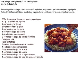 Tatsuta Age no Negi Soosu Kake / Frango com
Molho de Cebolinha
A diferença deste frango a passarinho está no molho preparado a base de cebolinha e gengibre.
A dica é fritá-lo envolvido no ovo batido e passado no amido de milho para deixá-lo crocante.
600g de coxa de frango cortado em pedaços
300g ( 7 folhas) de repolho
1 colher de chá de sal
pimenta do reino a gosto
1 colher de sopa de sake
1 colher de sopa de shoyu
1 ovo batido para empanar
2 colheres de sopa de amido de milho
óleo para fritar
Para o Molho:
3 galhos de cebolinha verde picados
1 pedaço de gengibre picado
3 colheres de sopa de açúcar
4 colheres de sopa de shoyu
4 colheres de sopa de vinagre branco
1 colheres de sopa de óleo de gergelim torrado
 