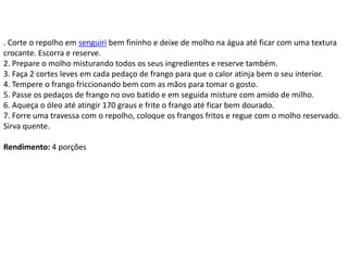 . Corte o repolho em senguiri bem fininho e deixe de molho na água até ficar com uma textura
crocante. Escorra e reserve.
2. Prepare o molho misturando todos os seus ingredientes e reserve também.
3. Faça 2 cortes leves em cada pedaço de frango para que o calor atinja bem o seu interior.
4. Tempere o frango friccionando bem com as mãos para tomar o gosto.
5. Passe os pedaços de frango no ovo batido e em seguida misture com amido de milho.
6. Aqueça o óleo até atingir 170 graus e frite o frango até ficar bem dourado.
7. Forre uma travessa com o repolho, coloque os frangos fritos e regue com o molho reservado.
Sirva quente.
Rendimento: 4 porções
 