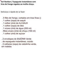 Tori Nanban / Espaguete instantâneo com
tiras de frango regadas ao molho shoyu.
Delicioso e rápido de se fazer
. 5 filés de frango, cortados em tiras finas ()
. 1 colher (sopa) de saquê
. 1 colher (chá) de AJI-SAL®
. 1 colher (sopa) de óleo
. 1 xícara (chá) de água (200 ml)
. Meia xícara (chá) de shoyu (100 ml)
. 1 colher (chá) de açúcar
. 2 envelopes de SAZÓN® Verde
. de espaguete instantâneo, cozido
. 2 colheres (sopa) de cebolinha verde,
em rodelas
 