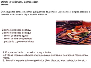 Shiitake iri Teppanyaki / Grelhados com
Shiitake
Ótima sugestão para acompanhar qualquer tipo de grelhado. Extremamente simples, saborosa e
nutritiva, acrescenta um toque especial à refeição.
2 colheres de sopa de shoyu
2 colheres de sopa de saquê
1 colher de chá de açucar
1 colher de café de ajinomoto
1 pacote de cogumelos shiitake
1. Prepare um molho com todos os ingredientes.
2. Frite os cogumelos shiitake em manteiga até que fiquem dourados e regue com o
molho.
3. Sirva ainda quente sobre os grelhados (filés, bistecas, aves, peixes, lombo, etc.)
 