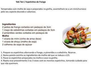 Yaki Tori / Espetinhos de Frango
Temperados com molho de soja e preparados na grelha, assemelham-se a um minichurrasco
pelo seu aspecto dourado e saboroso.
Ingredientes
2 peitos de frango cortados em pedaços de 3cm
1 maço de cebolinhas cortadas em pedaços de 3cm
2 pimentões verdes cortados em pedaços de
Molho
1 xícara de mirin (vinho de arroz doce)
1 xícara de shoyu (molho de soja)
2 colheres de sopa de açúcar
1. Prepare os espetinhos alternando o frango, o pimentão e a cebolinha. Reserve.
2. Numa panela cozinhe os ingredientes do molho até que se reduza a 2/3.
3. Passe os espetinhos preparados no molho e asse na grelha.
4. Repita esse procedimento 2 ou 3 vezes com os mesmos espetinhos, tomando cuidado para
que não queimem.
 