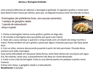 akinasu / Beringela Grelhada
Uma maneira diferente de saborear a beringela é grelhada. O segredo é grelhar e tostar bem
para deixá-la bem macia por dentro, para que, ao degustá-la possa sentir derretendo na boca.
8 beringelas (de preferência finas, com poucas sementes)
1 pedaço de gengibre ralado
1 pacote de katsuobushi
shoyu à gosto
1. Ponha as beringelas inteiras numa grelha e grelhe em fogo alto.
2. Vá virando as beringelas para que grelhe por igual e por inteiro.
3. Toste até a casca começar a queimar e empurrando com um ohashi ele esteja murcho e
macio. Ponha também em pé e grelhe a ponta por alguns instantes para que não fique parte
dura.
4. Com as mãos, comece descascando puxando à partir do talo para baixo. Proceda dessa
maneira com toda a beringela.
Caso tenha dificuldade em descascar desta forma, tente fazer dentro de uma bacia com água
fria. No entanto, neste caso, o procedimento não deve ser muito demorado.
5. Corte e tire o talo da beringela. Corte as suas demais partes em pedaços e ponha numa
travessa.
6.Sirva com shoyu, o gengibre ralado e o katsuobushi.
Rendimento: 4 porções
 