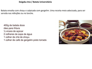 Daigaku Imo / Batata Universitária
Batata envolta com shoyu e salpicada com gergelim. Uma receita meio adocicada, para ser
servida nas refeições ou no lanche.
400g de batata doce
óleo para fritura
½ xícara de açúcar
2 colheres de sopa de água
1 colher de chá de shoyu
1 colher de café de gergelim preto torrado
 