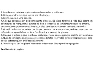 1. Lave bem as batatas e corte em tamanhos médios e uniformes.
2. Deixe de molho em água morna por 10 minutos.
3. Retire e coe em uma peneira.
4. Coloque as batatas em óleo bem quente e frite-as. No início da fritura o fogo deve estar bem
quente pois ao mergulhar as batatas no óleo, a tendência da temperatura é cair. No entanto,
durante todo o processo de cozimento, o óleo deve ser mantido em temperatura média.
5. Quando as batatas estiverem macias por dentro e crocantes por fora, retire e passe para um
refratário com papel absorvente, a fim de retirar o excesso de gordura.
6. Coloque o açúcar, a água e o shoyu misturados numa panela grande e cozinhe em fogo baixo.
7. Quando começar a engrossar, acrescente as batatas reservadas e misture rapidamente, para
que as batatas fiquem envoltas neste molho.
8. Transfira para um recipiente levemente untado com óleo e polvilhe o gergelim.
Rendimento: 4 porções
 