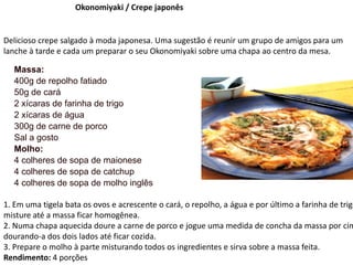Okonomiyaki / Crepe japonês
Delicioso crepe salgado à moda japonesa. Uma sugestão é reunir um grupo de amigos para um
lanche à tarde e cada um preparar o seu Okonomiyaki sobre uma chapa ao centro da mesa.
Massa:
400g de repolho fatiado
50g de cará
2 xícaras de farinha de trigo
2 xícaras de água
300g de carne de porco
Sal a gosto
Molho:
4 colheres de sopa de maionese
4 colheres de sopa de catchup
4 colheres de sopa de molho inglês
1. Em uma tigela bata os ovos e acrescente o cará, o repolho, a água e por último a farinha de trigo
misture até a massa ficar homogênea.
2. Numa chapa aquecida doure a carne de porco e jogue uma medida de concha da massa por cim
dourando-a dos dois lados até ficar cozida.
3. Prepare o molho à parte misturando todos os ingredientes e sirva sobre a massa feita.
Rendimento: 4 porções
 
