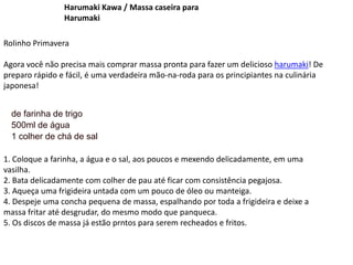 Harumaki Kawa / Massa caseira para
Harumaki
Rolinho Primavera
Agora você não precisa mais comprar massa pronta para fazer um delicioso harumaki! De
preparo rápido e fácil, é uma verdadeira mão-na-roda para os principiantes na culinária
japonesa!
de farinha de trigo
500ml de água
1 colher de chá de sal
1. Coloque a farinha, a água e o sal, aos poucos e mexendo delicadamente, em uma
vasilha.
2. Bata delicadamente com colher de pau até ficar com consistência pegajosa.
3. Aqueça uma frigideira untada com um pouco de óleo ou manteiga.
4. Despeje uma concha pequena de massa, espalhando por toda a frigideira e deixe a
massa fritar até desgrudar, do mesmo modo que panqueca.
5. Os discos de massa já estão prntos para serem recheados e fritos.
 