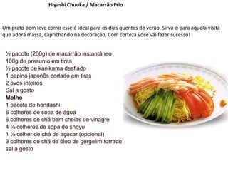Hiyashi Chuuka / Macarrão Frio
Um prato bem leve como esse é ideal para os dias quentes do verão. Sirva-o para aquela visita
que adora massa, caprichando na decoração. Com certeza você vai fazer sucesso!
½ pacote (200g) de macarrão instantâneo
100g de presunto em tiras
½ pacote de kanikama desfiado
1 pepino japonês cortado em tiras
2 ovos inteiros
Sal a gosto
Molho
1 pacote de hondashi
6 colheres de sopa de água
6 colheres de chá bem cheias de vinagre
4 ½ colheres de sopa de shoyu
1 ½ colher de chá de açúcar (opcional)
3 colheres de chá de óleo de gergelim torrado
sal a gosto
 