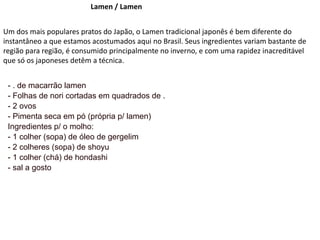 Lamen / Lamen
Um dos mais populares pratos do Japão, o Lamen tradicional japonês é bem diferente do
instantâneo a que estamos acostumados aqui no Brasil. Seus ingredientes variam bastante de
região para região, é consumido principalmente no inverno, e com uma rapidez inacreditável
que só os japoneses detêm a técnica.
- . de macarrão lamen
- Folhas de nori cortadas em quadrados de .
- 2 ovos
- Pimenta seca em pó (própria p/ lamen)
Ingredientes p/ o molho:
- 1 colher (sopa) de óleo de gergelim
- 2 colheres (sopa) de shoyu
- 1 colher (chá) de hondashi
- sal a gosto
 