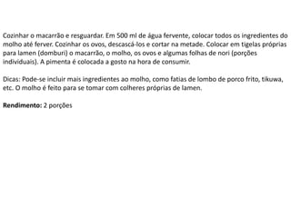 Cozinhar o macarrão e resguardar. Em 500 ml de água fervente, colocar todos os ingredientes do
molho até ferver. Cozinhar os ovos, descascá-los e cortar na metade. Colocar em tigelas próprias
para lamen (domburi) o macarrão, o molho, os ovos e algumas folhas de nori (porções
individuais). A pimenta é colocada a gosto na hora de consumir.
Dicas: Pode-se incluir mais ingredientes ao molho, como fatias de lombo de porco frito, tikuwa,
etc. O molho é feito para se tomar com colheres próprias de lamen.
Rendimento: 2 porções
 