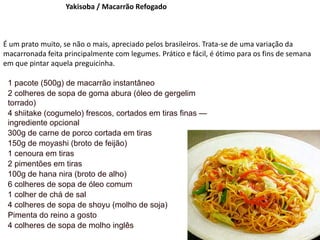 Yakisoba / Macarrão Refogado
É um prato muito, se não o mais, apreciado pelos brasileiros. Trata-se de uma variação da
macarronada feita principalmente com legumes. Prático e fácil, é ótimo para os fins de semana
em que pintar aquela preguicinha.
1 pacote (500g) de macarrão instantâneo
2 colheres de sopa de goma abura (óleo de gergelim
torrado)
4 shiitake (cogumelo) frescos, cortados em tiras finas —
ingrediente opcional
300g de carne de porco cortada em tiras
150g de moyashi (broto de feijão)
1 cenoura em tiras
2 pimentões em tiras
100g de hana nira (broto de alho)
6 colheres de sopa de óleo comum
1 colher de chá de sal
4 colheres de sopa de shoyu (molho de soja)
Pimenta do reino a gosto
4 colheres de sopa de molho inglês
 