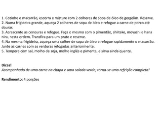 1. Cozinhe o macarrão, escorra e misture com 2 colheres de sopa de óleo de gergelim. Reserve.
2. Numa frigideira grande, aqueça 2 colheres de sopa de óleo e refogue a carne de porco até
dourar.
3. Acrescente as cenouras e refogue. Faça o mesmo com o pimentão, shiitake, moyashi e hana
nira, nesta ordem. Transfira para um prato e reserve.
4. Na mesma frigideira, aqueça uma colher de sopa de óleo e refogue rapidamente o macarrão.
Junte as carnes com as verduras refogadas anteriormente.
5. Tempere com sal, molho de soja, molho inglês e pimenta, e sirva ainda quente.
Dicas!
Acompanhado de uma carne na chapa e uma salada verde, torna-se uma refeição completa!
Rendimento: 4 porções
 
