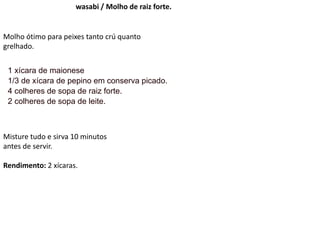 wasabi / Molho de raiz forte.
Molho ótimo para peixes tanto crú quanto
grelhado.
1 xícara de maionese
1/3 de xícara de pepino em conserva picado.
4 colheres de sopa de raiz forte.
2 colheres de sopa de leite.
Misture tudo e sirva 10 minutos
antes de servir.
Rendimento: 2 xícaras.
 
