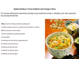 Oyako Domburi / Arroz Coberto com Frango e Ovos
É um prato ideal para economizar tempo e que ainda faz render a refeição, pois não necessita
de acompanhamento.
200g de carne de frango cortada em pedaços de
1 cebola cortada ao meio e no sentido do comprimento, em fatias
4cm de cenoura em tiras longas
1 talo de cebolinha em pedaços grandes
4 ovos batidos
4 cumbucas de arroz pronto, separadamente
4 colheres de sopa de shoyu
4 colheres de sopa de mirim
4 colheres de café de açúcar
6 colheres de sopa de água
 