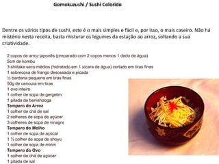 Gomokuzushi / Sushi Colorido
Dentre os vários tipos de sushi, este é o mais simples e fácil e, por isso, o mais caseiro. Não há
mistério nesta receita, basta misturar os legumes da estação ao arroz, soltando a sua
criatividade.
2 copos de arroz japonês (preparado com 2 copos menos 1 dedo de água)
5cm de kombu
3 shiitake seco médios (hidratado em 1 xícara de água) cortado em tiras finas
1 sobrecoxa de frango desossada e picada
½ bardana pequena em tiras finas
50g de cenoura em tiras
1 ovo inteiro
1 colher de sopa de gergelim
1 pitada de benishooga
Tempero do Arroz
1 colher de chá de sal
2 colheres de sopa de açúcar
3 colheres de sopa de vinagre
Tempero do Molho
1 colher de sopa de açúcar
1 ½ colher de sopa de shoyu
1 colher de sopa de mirim
Tempero do Ovo
1 colher de chá de açúcar
1 pitada de sal
 