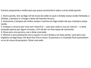 Comece preparando o molho para que possa acrescentá-lo sobre o arroz ainda quente:
1. Numa panela, leve ao fogo 1/4 de xícara do caldo no qual o shiitake estava sendo hidratado, o
shiitake, a bardana e o frango e deixe até levantar fervura.
2. Acrescente o tempero do molho, tampe e cozinhe em fogo médio até que a bardana esteja
cozida.
3. Coloque a cenoura por cima sem misturá-la — para que realce a sua cor natural — e deixe
tampado apenas por alguns minutos, a fim de dar um leve toque de cozimento.
4. Passe para uma peneira, coe e deixe reservado.
5. Misture o ovo juntamente com o açúcar e o sal e divida-o em duas partes. Leve para uma
frigideira no fogo baixo. Ele deve ficar fino e macio. O processo e o resultado final assemelham-
se ao da massa da panqueca. Deixe reservado
 