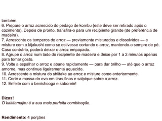também.
6. Prepare o arroz acrescido do pedaço de kombu (este deve ser retirado após o
cozimento). Depois de pronto, transfira-o para um recipiente grande (de preferência de
madeira).
7. Acrescente os temperos do arroz — previamente misturados e dissolvidos — e
misture com o kijakushi como se estivesse cortando o arroz, mantendo-o sempre de pé.
Caso contrário, poderá deixar o arroz empapado.
8. Agrupe o arroz num lado do recipiente de madeira e deixe por 1 a 2 minutos apenas
para tomar gosto.
9. Volte a espalhar o arroz e abane rapidamente — para dar brilho — até que o arroz
amorne, mas continue ligeiramente aquecido.
10. Acrescente a mistura do shiitake ao arroz e misture como anteriormente.
11. Corte a massa do ovo em tiras finas e salpique sobre o arroz.
12. Enfeite com o benishooga e saboreie!
Dicas!
O kakitamajiru é a sua mais perfeita combinação.
Rendimento: 4 porções
 