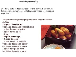 Inarizushi / Sushi de Age
Uma das variedades de sushi. Recheado com o arroz de sushi no age
deliciosamente temperado, é perfeito para ser levado àquele gostoso
piquenique.
2 copos de arroz japonês preparado com a mesma medida
de água
Tempero para o arroz
3 colheres de sopa de vinagre branco
1 colher de sopa de açúcar
1 colher de chá de sal
16 age
Tempero para o age
1 ½ copo de água
1 colher de chá de hondashi
8 colheres de sopa de açúcar
4 colheres de sopa de shoyu
1 colher de sopa de mirim
3 colheres de sopa de sake
 