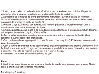 1. Lave o arroz, deixe de molho durante 30 minutos, escorra e leve para cozinhar. Depois de
pronto, transfira-o para um recipiente grande (de preferência de madeira).
2. Acrescente os temperos do arroz (previamente misturados) e, com o auxílio do kijakushi,
incorpore delicadamente, tomando o cuidado para não deixar o arroz empapado. Reserve (vide
instruções de preparo do sushi na edição 2).
3. Prepare o age cozinhando por apenas 2 a 3 minutos para tirar o excesso de óleo. Lave e
pressione-os, para retirar o excesso de água.
4. Em uma panela coloque o age e os ingredientes de seu tempero, e leve para cozinhar, deixando
até evaporar totalmente o líquido. Deixe esfriar.
5. Com a palma das mãos, pressione-os novamente para retirar o excesso de líquido. Caso
contrário, o sushi poderá ficar encharcado.
6. Com os dedos abra o age a partir do corte, formando um "saquinho". Entretanto, tome cuidado
para não rasgá-lo.
7. Com o auxílio de uma das mãos pegue o arroz previamente temperado e forme um bolinho. Isso
facilitará a sua introdução no age. Introduza no age a quantidade de arroz necessária para encher
o saquinho. Proceda da mesma maneira com o restante do age.
8. Monte em um prato e sirva acompanhado de gari.
Dicas!
O ideal é que o age descanse por uma hora depois de cozido para absorver bem o sabor. Neste
caso, o arroz deve ser preparado mais tarde.
Rendimento: 4 porções
 