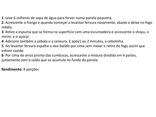 1. Leve 6 colheres de sopa de água para ferver numa panela pequena.
2. Acrescente o frango e quando começar a levantar fervura novamente, abaixe e deixe no fogo
médio.
3. Retire a espuma que se forma na superfície com uma escumadeira e acrescente o shoyu, o
mirim, e o açúcar.
4. Adicione também a cebola e a cenoura. E após1 ou 2 minutos, a cebolinha.
5. Ao levantar fervura espalhe o ovo batido por cima sem mexer e retire do fogo assim que
estiver cozido.
6. Por cima do arroz pronto das cumbucas, acrescente a mistura dividida em 4 partes,
juntamente com o caldo que se acumula no fundo da panela.
Rendimento: 4 porções
 