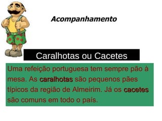 Acompanhamento Uma refeição portuguesa tem sempre pão à  mesa. As  caralhotas  são pequenos pães  típicos da região de Almeirim. Já os  cacetes   são comuns em todo o país. Caralhotas ou Cacetes 