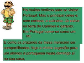 Há muitos motivos para se visitar Portugal. Mas o principal deles é, com certeza, a culinária. Já estive na terra de Camões e garanto. Em Portugal come-se como um rei. E como os prazeres da mesa merecem ser compartilhados, faço a minha sugestão para um almoço à portuguesa neste domingo aí na sua casa. 