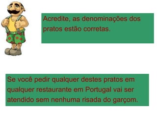 Acredite, as denominações dos  pratos estão corretas. Se você pedir qualquer destes pratos em  qualquer restaurante em Portugal vai ser  atendido sem nenhuma risada do garçom. 