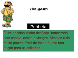 Tira-gosto É um bacalhauzinho desfiado, temperado com cebola, azeite e vinagre. Simples e dá muito prazer. Fácil de fazer, é uma boa opção para os solitários. Punheta 