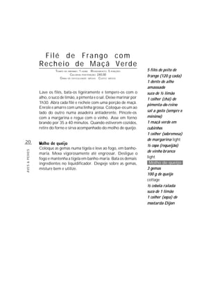 20
AVES&PEIXES
Filé de Frango com
Recheio de Maçã Verde
TEMPO DE PREPARO: 1 HORA RENDIMENTO: 5 PORÇÕES
CALORIAS POR PORÇÃO: 240,00
GRAU DE DIFICULDADE: MÉDIO CUSTO: MÉDIO
Lave os filés, bata-os ligeiramente e tempere-os com o
alho, o suco de limão, a pimenta e o sal. Deixe marinar por
1h30. Abra cada filé e recheie com uma porção de maçã.
Enrole e amarre com uma linha grossa. Coloque-os um ao
lado do outro numa assadeira antiaderente. Pincele-os
com a margarina e regue com o vinho. Asse em forno
brando por 35 a 40 minutos. Quando estiverem cozidos,
retire do forno e sirva acompanhado do molho de queijo.
Coloque as gemas numa tigela e leve ao fogo, em banho-
maria. Mexa vigorosamente até engrossar. Desligue o
fogo e mantenha a tigela em banho-maria. Bata os demais
ingredientes no liquidificador. Despeje sobre as gemas,
misture bem e utilize.
5 filés de peito de
frango (120 g cada)
1 dente de alho
amasssado
suco de ½ limão
1 colher (chá) de
pimenta-do-reino
sal a gosto (sempre o
mínimo)
1 maçã verde em
cubinhos
1 colher (sobremesa)
de margarina light
½ copo (requeijão)
de vinho branco
light
Molho de queijo
3 gemas
100 g de queijo
cottage
½ cebola ralada
suco de 1 limão
1 colher (sopa) de
mostarda Dijon
 