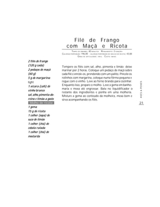 21
AVES&PEIXES
Filé de Frango
com Maçã e Ricota
TEMPO DE PREPARO: 40 MINUTOS RENDIMENTO: 2 PORÇÕES
CALORIAS PORPORÇÃO: 196,00 CALORIAS POR PORÇÃO DO MOLHO DE RICOTA: 43,00
GRAU DE DIFICULDADE: FÁCIL CUSTO: BAIXO
Tempere os filés com sal, alho, pimenta e limão; deixe
marinar por 2 horas. Coloque um pedaço de maçã sobre
cada filé e enrole-os, prendendo com um palito. Pincele os
rolinhos com margarina, coloque numa fôrma pequena e
regue com o vinho. Leve ao forno brando para cozinhar.
Enquanto isso, prepare o molho. Leve a gema em banho-
maria e mexa até engrossar. Bata no liquidificador o
restante dos ingredientes e ponha em uma molheria.
Misture a gema ao conteúdo da molheira, mexa bem e
sirva acompanhando os filés.
2 filés de frango
(120 g cada)
2 pedaços de maçã
(60 g)
5 g de margarina
light
1 xícara (café) de
vinho branco
sal,alho,pimenta-do-
reino e limão a gosto
Molho de ricota
1 gema
15 g de ricota
1 colher (sopa) de
suco de limão
1 colher (chá) de
cebola ralada
1 colher (chá) de
mostarda
 