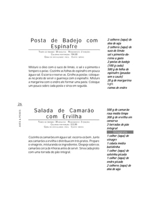 AVES&PEIXES
26
Posta de Badejo com
Espinafre
TEMPO DE PREPARO: 30 MINUTOS RENDIMENTO: 2 PORÇÕES
CALORIAS POR PORÇÃO: 194,00
GRAU DE DIFICULDADE: FÁCIL CUSTO: MÉDIO
Misture o óleo com o suco de limão, o sal e a pimenta e
tempere o peixe. Cozinhe as folhas de espinafre em pouca
água e sal. Escorra e reserve-as. Grelhe as postas; coloque-
as no prato de servir e guarneça com o espinafre. Misture
a margarina com o endro até formar uma pasta. Coloque
um pouco sobre cada posta e sirva em seguida.
Salada de Camarão
com Ervilha
TEMPO DE PREPARO: 30 MINUTOS RENDIMENTO: 3 PORÇÕES
CALORIAS POR PORÇÃO: 312,00
GRAU DE DIFICULDADE: FÁCIL CUSTO: MÉDIO
Cozinhe os camarões em água e sal; escorra-os bem. Junte
aos camarões a ervilha e distribua em três pratos. Prepare
o vinagrete, misturando os ingredientes. Despeje sobre os
camarões cerca de 4 horas antes de servir. Sirva cada prato
com uma torrada do pão integral.
2 colheres (sopa) de
óleo de soja
2 colheres (sopa) de
suco de limão
sal e pimenta-do-
reino a gosto
2 postas de badejo
(100 g cada)
500 g de folha de
espinafre (pesadas
sem o caule)
20 g de margarina
light
ramos de endro
500 g de camarão
rosa médio limpo
300 g de ervilha em
conserva
3 torradas de pão
integral
Vinagrete
1 colher (sopa) de
vinagre
1 cebola média
batidinha
1 colher (sopa) de
salsinha picada
1 colher (sopa) de
endro picado
2 colheres (sopa) de
óleo de soja
 