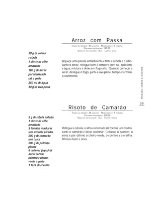 39
MASSAS,GRÃOS&MOLHOS
Arroz com Passa
TEMPO DE PREPARO: 35 MINUTOS RENDIMENTO: 6 PORÇÕES
CALORIAS POR PORÇÃO: 135,00
GRAU DE DIFICULDADE: FÁCIL CUSTO: BAIXO
Aqueça uma panela antiaderente e frite a cebola e o alho.
Junte o arroz, refogue bem e tempere com sal. Adicione
a água, misture e deixe em fogo alto. Quando começar a
secar, desligue o fogo, junte a uva passa, tampe e termine
o cozimento.
30 g de cebola
ralada
1 dente de alho
amassado
180 g de arroz
paraboilizado
sal a gosto
350 ml de água
40 g de uva passa
Risoto de Camarão
TEMPO DE PREPARO: 35 MINUTOS RENDIMENTO: 5 PORÇÕES
CALORIAS POR PORÇÃO: 200,00
GRAU DE DIFICULDADE: FÁCIL CUSTO: MÉDIO
Refogue a cebola, o alho e o tomate até formar um molho.
Junte o camarão e deixe cozinhar. Coloque o palmito, o
arroz e por último o cheiro-verde, o coentro e a ervilha.
Misture bem e sirva.
5 g de cebola ralada
1 dente de alho
amassado
3 tomates maduros
sem semente picados
500 g de camarão
sem casca
200 g de palmito
picado
6 colheres (sopa) de
arroz cozido
coentro e cheiro-
verde a gosto
1 lata de ervilha
 