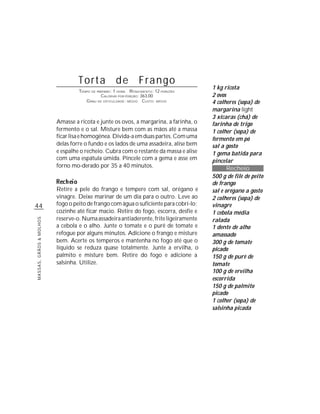 44
MASSAS,GRÃOS&MOLHOS
Torta de Frango
TEMPO DE PREPARO: 1 HORA RENDIMENTO: 12 PORÇÕES
CALORIAS POR PORÇÃO: 363,00
GRAU DE DIFICULDADE: MÉDIO CUSTO: MÉDIO
Amasse a ricota e junte os ovos, a margarina, a farinha, o
fermento e o sal. Misture bem com as mãos até a massa
ficarlisaehomogênea.Divida-aemduaspartes.Comuma
delas forre o fundo e os lados de uma assadeira, alise bem
e espalhe o recheio. Cubra com o restante da massa e alise
com uma espátula úmida. Pincele com a gema e asse em
forno mo-derado por 35 a 40 minutos.
Retire a pele do frango e tempere com sal, orégano e
vinagre. Deixe marinar de um dia para o outro. Leve ao
fogo o peito de frango com água o suficiente para cobri-lo;
cozinhe até ficar macio. Retire do fogo, escorra, desfie e
reserve-o.Numaassadeiraantiaderente,friteligeiramente
a cebola e o alho. Junte o tomate e o purê de tomate e
refogue por alguns minutos. Adicione o frango e misture
bem. Acerte os temperos e mantenha no fogo até que o
líquido se reduza quase totalmente. Junte a ervilha, o
palmito e misture bem. Retire do fogo e adicione a
salsinha. Utilize.
1 kg ricota
2 ovos
4 colheres (sopa) de
margarina light
3 xícaras (chá) de
farinha de trigo
1 colher (sopa) de
fermento em pó
sal a gosto
1 gema batida para
pincelar
Recheio
500 g de filé de peito
de frango
sal e orégano a gosto
2 colheres (sopa) de
vinagre
1 cebola média
ralada
1 dente de alho
amassado
300 g de tomate
picado
150 g de purê de
tomate
100 g de ervilha
escorrida
150 g de palmito
picado
1 colher (sopa) de
salsinha picada
 