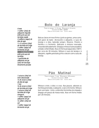 59
PÃES&BOLOS
Bolo de Laranja
TEMPO DE PREPARO: 1 E ½ HORA RENDIMENTO: 6 PORÇÕES
CALORIAS POR 100 G: 220,00
GRAU DE DIFICULDADE: FÁCIL CUSTO: MÉDIO
Bata as claras em neve firme e junte as gemas, uma a uma,
sem parar de bater. Acrescente o adoçante, o suco de
laranja e o óleo, batendo sempre. Reserve. Peneire a
farinha e o fermento. Adicione à mistura reservada,
mexendodelicadamente.Despejeamisturanumaassadeira
untada e enfarinhada. Asse em forno preaquecido a 180ºC
por cerca de 30 minutos. Misture o suco de laranja e o
adoçante, espalhe pelo bolo já frio e decore com a casca de
laranja.
1 xícara (chá) de
leite desnatado
¼ de xícara (chá)
de óleo de soja
1 ovo
¾ de xícara (chá)
de farinha de trigo
1 xícara (chá) de
farinha de trigo
integral
1 colher (sopa) de
adoçante em pó
½ colher (chá) de
sal
1 colher (sopa) de
fermento em pó
Pão Matinal
TEMPO DE PREPARO: 1 HORA RENDIMENTO: 20 UNIDADES
CALORIAS POR UNIDADE: 78,00
GRAU DE DIFICULDADE: FÁCIL CUSTO: BAIXO
Misture o leite, o óleo e o ovo. Aos poucos, adicione as
farinhaspeneiradas,oadoçante,osaleofermento.Misture
bem sem bater. Unte e enfarinhe forminhas de empada e
despeje um pouco de massa nelas. Asse em forno médio
por 20 minutos.
4 ovos
1 colher (chá) de
adoçante líquido
640 g de suco de
laranja coado
3 colheres (sopa) de
óleo de soja
1 e ½ xícara (chá)
de farinha de trigo
1 colher (sopa) de
fermento em pó
Cobertura
640 g de suco de
laranja
1 pacotinho de
adoçante em pó
casca de laranja
finamente picada
 