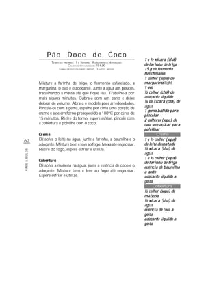 62
PÃES&BOLOS
Pão Doce de Coco
TEMPO DE PREPARO: 1 E ½ HORA RENDIMENTO: 6 PORÇÕES
CALORIAS POR UNIDADE: 154,00
GRAU DE DIFICULDADE: MÉDIO CUSTO: MÉDIO
Misture a farinha de trigo, o fermento esfarelado, a
margarina, o ovo e o adoçante. Junte a água aos poucos,
trabalhando a massa até que fique lisa. Trabalhe-a por
mais alguns minutos. Cubra-a com um pano e deixe
dobrar de volume. Abra-a e modele pães arredondados.
Pincele-os com a gema, espalhe por cima uma porção de
creme e asse em forno preaquecido a 180ºC por cerca de
15 minutos. Retire do forno, espere esfriar, pincele com
a cobertura e polvilhe com o coco.
Dissolva o leite na água, junte a farinha, a baunilha e o
adoçante.Misturebemeleveaofogo.Mexaatéengrossar.
Retire do fogo, espere esfriar e utilize.
Dissolva a maisena na água, junte a essência de coco e o
adoçante. Misture bem e leve ao fogo até engrossar.
Espere esfriar e utilize.
1 e ½ xícara (chá)
de farinha de trigo
15 g de fermento
fleischmann
1 colher (sopa) de
margarina light
1 ovo
½ colher (chá) de
adoçante líquido
¼ de xícara (chá) de
água
1 gema batida para
pincelar
2 colheres (sopa) de
coco sem açúcar para
polvilhar
Creme
1 e ½ colher (sopa)
de leite desnatado
½ xícara (chá) de
água
1 e ½ colher (sopa)
de farinha de trigo
essência de baunilha
a gosto
adoçante líquido a
gosto
Cobertura
½ colher (sopa) de
maisena
½ xícara (chá) de
água
essência de coco a
gosto
adoçante líquido a
gosto
 