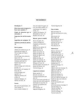 5
SUMÁRIO
Torta de legumes, 56
Pães & bolos
Bolo de laranja, 59
Bolo de nozes pecã com creme,
63
Bolo de pêra, 64
Bolo inglês, 60
Bombocado de fubá, 61
Pão de cenoura, 61
Pão doce de coco, 62
Pão matinal, 59
Pão saboroso, 64
Sobremesas
Abacaxi saboroso, 67
Aspic havaiano, 68
Coquetel de ameixa, 77
Creme de morango, 68
Creme de ricota e café, 69
Doce de abacaxi, 70
Espuma rosada, 70
Gelado de abacaxi, 71
Gelatina rosa, 72
Geléia de morango, 72
Iogurte, 73
Iogurte caseiro de morango, 73
Iogurte com gelatina, 74
Maçã com creme, 77
Musse de frutas, 75
Musse de maracujá, 76
Musse de uva preta, 74
Pêra com calda de chocolate, 76
Pudim de clara com molho de
framboesa, 75
Pudim de chocolate com
raspas, 67
Sorvete de banana e morango, 71
Taça de manga, 78
Taça de morango, 79
Torta de maçã, 78
Torta de morango, 79
Torta de ricota, 69
Filé com molho ferrugem, 32
Filé com molho madeira, 32
Hambúrguer com vagem e
molho, 33
Lagarto com legumes, 33
Rocambole de carne, 35
Rosbife com ervas, 36
Massas, grãos & molhos
Arroz com passa, 39
Crêpe au fromage, 40
Espaguete com brócolis e
frango, 41
Macarrão com salmão, 43
Molho branco, 48
Molho de ervas, 45
Molho de hortelã, 45
Molho de iogurte, 46
Molho de iogurte com
cebolinha, 46
Molho de limão, 47
Molho de mostarda, 47
Molho vinagrete diet, 48
Nhoque de ricota, 42
Pizza de queijos com rúcula, 41
Risoto de camarão, 39
Torta de frango, 44
Legumes & verduras
Batata especial, 51
Brócolis com alho, 51
Coração de alcachofra com
alho, 52
Couve-de-bruxelas gratinada, 52
Couve-flor com carne moída, 53
Gratinado de couve-flor, 53
Omelete com jardineira de
legumes, 54
Purê de batata, 54
Salpicão de legumes, 55
Introdução, 7
Dicas leves para emagrecer e
ficar mais saudável, 7
Grupos de alimentos que se
entendem, 9
Sugestões de café da manhã,
9
Sugestões de cardápios, 10
Tabela de controle de calorias,
14
Aves & peixes
Chester com molho de uva, 19
Espetinho de frango, 22
Filé de frango com maçã e
ricota, 21
Filé de frango com recheio de
maçã verde, 20
Filé de peixe com legumes, 24
Hadoque gratinado, 24
Papilote de peixe com
legumes, 25
Peito de frango com recheio de
brócolis, 23
Peito de peru com aspargo, 23
Peixe rolê, 25
Posta de badejo com
espinafre, 26
Salada de camarão com
ervilha, 26
Salada de hadoque, 27
Salmão com leite, 28
Carnes
Bife rolê com peito de peru, 34
Carne fatiada, 31
Carne moída à indiana, 31
 