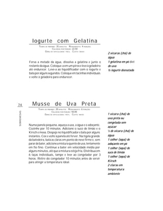 74
SOBREMESAS
Iogurte com Gelatina
TEMPO DE PREPARO: 35 MINUTOS RENDIMENTO: 4 PORÇÕES
CALORIAS POR PORÇÃO: 22,50
GRAU DE DIFICULDADE: FÁCIL CUSTO: BAIXO
Ferva a metade da água, dissolva a gelatina e junte o
restantedaágua.Coloque-aemumpirexeleveàgeladeira
até endurecer. Leve-a ao liquidificador com o iogurte e
bataporalgunssegundos.Coloqueemtacinhasindividuais
e volte à geladeira para endurecer.
2 xícaras (chá) de
água
1 gelatina em pó diet
de uva
½ iogurte desnatado
Musse de Uva Preta
TEMPO DE PREPARO: 20 MINUTOS RENDIMENTO: 6 PORÇÕES
CALORIAS POR PORÇÃO: 50,00
GRAU DE DIFICULDADE: FÁCIL CUSTO: BAIXO
Numa panela pequena, aqueça a uva, a água e o adoçante.
Cozinhe por 10 minutos. Adicione o suco de limão e o
Kirsch e mexa. Despeje no liquidificador e bata por alguns
instantes. Coe e volte à panela até ferver. Na tigela grande
da batedeira, bata as claras em ponto de neve firme e, sem
parardebater,adicioneamisturaquentedeuva,lentamente
em fio fino. Continue a bater em velocidade média por
alguns minutos, até que a mistura esteja fria. Distribua em
6 taças individuais, tampe e leve ao congelador por 3
horas. Retire do congelador 10 minutos antes de servir
para atingir a temperatura ideal.
1 xícara (chá) de
uva preta ou
congelada sem
açúcar
1
/3 de xícara (chá) de
água
1 colher (sopa) de
adoçante em pó
1 colher (sopa) de
suco de limão
1 colher (sopa) de
Kirsch
2 claras em
temperatura
ambiente
 
