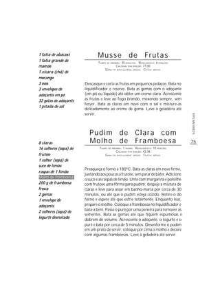75
SOBREMESAS
Musse de Frutas
TEMPO DE PREPARO: 35 MINUTOS RENDIMENTO: 6 PORÇÕES
CALORIAS POR PORÇÃO: 77,00
GRAU DE DIFICULDADE: MÉDIO CUSTO: MÉDIO
Descasque e corte as frutas em pequenos pedaços. Bata no
liquidificador e reserve. Bata as gemas com o adoçante
(em pó ou líquido) até obter um creme claro. Acrescente
as frutas e leve ao fogo brando, mexendo sempre, sem
ferver. Bata as claras em neve com o sal e misture-as
delicadamente ao creme de gema. Leve à geladeira até
servir.
1 fatia de abacaxi
1 fatia grande de
mamão
1 xícara (chá) de
morango
3 ovos
3 envelopes de
adoçante em pó
32 gotas de adoçante
1 pitada de sal
Pudim de Clara com
Molho de Framboesa
TEMPO DE PREPARO: 1 HORAS RENDIMENTO: 10 PORÇÕES
CALORIAS POR PORÇÃO: 43,38
GRAU DE DIFICULDADE: MÉDIO CUSTO: MÉDIO
Preaqueça o forno a 180ºC. Bata as claras em neve firme,
juntandoaospoucosafrutose,semparardebater.Adicione
o suco e as raspas de limão. Unte com margarina e polvilhe
com frutose uma fôrma para pudim; despeje a mistura de
claras e leve para assar em banho-maria por cerca de 30
minutos, ou até que o pudim esteja cozido. Retire-o do
forno e espere até que esfrie totalmente. Enquanto isso,
prepare o molho. Coloque a framboesa no liquidificador e
bata-a bem. Passe o purê por uma peneira para remover as
sementes. Bata as gemas até que fiquem espumosas e
dobrem de volume. Acrescente o adoçante, o iogurte e o
purê e bata por cerca de 5 minutos. Desenforme o pudim
em um prato de servir, coloque por cima o molho e decore
com algumas framboesas. Leve à geladeira até servir.
8 claras
16 colheres (sopa) de
frutose
1 colher (sopa) de
suco de limão
raspas de 1 limão
Molho de framboesa
200 g de framboesa
fresca
2 gemas
1 envelope de
adoçante
2 colheres (sopa) de
iogurte desnatado
 