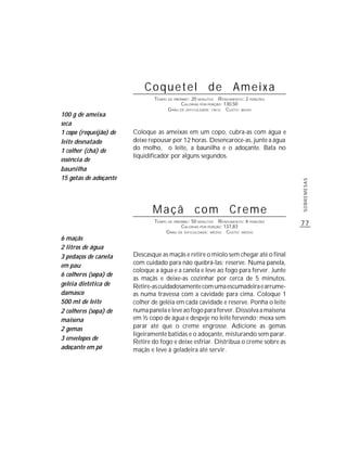 77
SOBREMESAS
Coquetel de Ameixa
TEMPO DE PREPARO: 20 MINUTOS RENDIMENTO: 2 PORÇÕES
CALORIAS POR PORÇÃO: 130,50
GRAU DE DIFICULDADE: FÁCIL CUSTO: BAIXO
Coloque as ameixas em um copo, cubra-as com água e
deixe repousar por 12 horas. Desencaroce-as, junte a água
do molho, o leite, a baunilha e o adoçante. Bata no
liquidificador por alguns segundos.
100 g de ameixa
seca
1 copo (requeijão) de
leite desnatado
1 colher (chá) de
essência de
baunilha
15 gotas de adoçante
Maçã com Creme
TEMPO DE PREPARO: 50 MINUTOS RENDIMENTO: 6 PORÇÕES
CALORIAS POR PORÇÃO: 137,83
GRAU DE DIFICULDADE: MÉDIO CUSTO: MÉDIO
Descasque as maçãs e retire o miolo sem chegar até o final
com cuidado para não quebrá-las; reserve. Numa panela,
coloque a água e a canela e leve ao fogo para ferver. Junte
as maçãs e deixe-as cozinhar por cerca de 5 minutos.
Retire-ascuidadosamentecomumaescumadeiraearrume-
as numa travessa com a cavidade para cima. Coloque 1
colher de geléia em cada cavidade e reserve. Ponha o leite
numa panela e leve ao fogo para ferver. Dissolva a maisena
em ½ copo de água e despeje no leite fervendo; mexa sem
parar até que o creme engrosse. Adicione as gemas
ligeiramente batidas e o adoçante, misturando sem parar.
Retire do fogo e deixe esfriar. Distribua o creme sobre as
maçãs e leve à geladeira até servir.
6 maçãs
2 litros de água
3 pedaços de canela
em pau
6 colheres (sopa) de
geléia dietética de
damasco
500 ml de leite
2 colheres (sopa) de
maisena
2 gemas
3 envelopes de
adoçante em pó
 