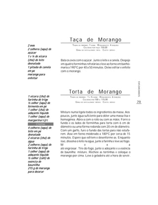 79
SOBREMESAS
Taça de Morango
TEMPO DE PREPARO: 1 HORA RENDIMENTO: 4 PORÇÕES
CALORIAS POR TAÇA: 150,00
GRAU DE DIFICULDADE: FÁCIL CUSTO: MÉDIO
Bata os ovos com o açúcar. Junte o leite e a canela. Despeje
em quatro forminhas refratárias e leve ao forno em banho-
maria a 190ºC por 40 a 50 minutos. Deixe esfriar e enfeite
com o morango.
1 xícara (chá) de
farinha de trigo
½ colher (sopa) de
fermento em pó
1 colher (chá) de
adoçante líquido
1 colher (sopa) de
margarina light
Creme
4 colheres (sopa) de
leite em pó
desnatado
2 xícaras (chá) de
água
2 colheres (sopa) de
farinha de trigo
1 colher (sopa) de
adoçante líquido
½ colher (café) de
essência de
baunilha
215 g de morango
para decorar
Torta de Morango
TEMPO DE PREPARO: 1 E ½ HORA RENDIMENTO: 6 PORÇÕES
CALORIAS POR 100 G: 115,00
GRAU DE DIFICULDADE: MÉDIO CUSTO: MÉDIO
Misture numa tigela todos os ingredientes da massa. Aos
poucos, junte água suficiente para obter uma massa lisa e
homogênea. Abra-a com o rolo ou com as mãos. Forre o
fundo e os lados de forminhas para torta com 6 cm de
diâmetro ou uma fôrma redonda com 20 cm de diâmetro.
Com um garfo, fure o fundo das tortas para não estufa-
rem. Asse em forno moderado a 180ºC por cerca de 15
minutos. Espere que esfriem e desenforme-as. Enquanto
isso, dissolva o leite na água, junte a farinha e leve ao fogo.
M e x a
até engrossar. Tire do fogo, junte o adoçante e a essência
de baunilha; misture. Recheie as tortinhas e coloque o
morango por cima. Leve à geladeira até a hora de servir.
2 ovos
2 colheres (sopa) de
açúcar
1 e ¼ de xícara
(chá) de leite
desnatado
1 pitada de canela
em pó
morango para
enfeitar
 