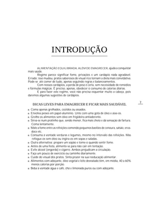 7
ALIMENTAÇÃO EQUILIBRADA, ALÉM DE EMAGRECER, ajuda a conquistar
mais saúde.
Regime parece significar fome, privações e um cardápio nada agradável.
Errado; isso mudou, pratos saborosos de visual rico tornam a dieta mais convidativa.
Pode-se até comer de tudo, apenas seguindo regras e balanceamentos.
Com nossos cardápios, a perda de peso é certa, sem necessidade de remédios
e fórmulas mágicas. É preciso, apenas, obedecer o consumo de calorias diárias.
E para fazer este regime, você não precisa esquentar muito a cabeça, pois
daremos algumas sugestões de cardápios.
DICAS LEVES PARA EMAGRECER E FICAR MAIS SAUDÁVEL
n Coma apenas grelhados, cozidos ou assados.
n Envolva peixes em papel-alumínio. Unte com uma gota de óleo e asse-os.
n Grelhe os alimentos sem óleo em frigideira antiaderente.
n Sirva-se num pratinho que, sendo menor, fica mais cheio e dá sensação de fartura.
Coma lentamente.
n Mate a fome entre as refeições comendo pequenos bastões de cenoura, salsão, erva-
doce etc.
n Consuma à vontade verduras e legumes, mesmo no intervalo das refeições. Mas
refogue-os sem óleo ou ingira-os em sopas e saladas.
n Outra alternativa: prepare um sopão e tome-o quando sentir fome.
n Antes de uma festa, alimente-se para não cair em tentação.
n Evite álcool (engorda) e cigarro. Ambos prejudicam a circulação.
n Faça um pouco de exercício ou caminhe diariamente.
n Cuide do visual dos pratos. Sinta prazer na sua reeducação alimentar.
n Alimentos com adoçante, óleo vegetal e leite desnatado têm, em média, 40 a 60%
menos calorias por porção.
n Beba à vontade água e café, chá e limonada puros ou com adoçante.
INTRODUÇÃO
 