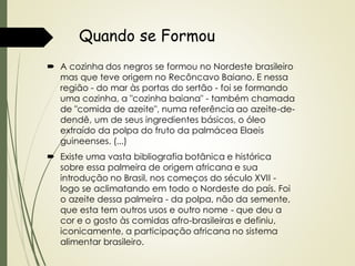 Quando se Formou
 A cozinha dos negros se formou no Nordeste brasileiro
mas que teve origem no Recôncavo Baiano. E nessa
região - do mar às portas do sertão - foi se formando
uma cozinha, a "cozinha baiana" - também chamada
de "comida de azeite", numa referência ao azeite-dedendê, um de seus ingredientes básicos, o óleo
extraído da polpa do fruto da palmácea Elaeis
guineenses. (...)
 Existe uma vasta bibliografia botânica e histórica
sobre essa palmeira de origem africana e sua
introdução no Brasil, nos começos do século XVII logo se aclimatando em todo o Nordeste do país. Foi
o azeite dessa palmeira - da polpa, não da semente,
que esta tem outros usos e outro nome - que deu a
cor e o gosto às comidas afro-brasileiras e definiu,
iconicamente, a participação africana no sistema
alimentar brasileiro.

 