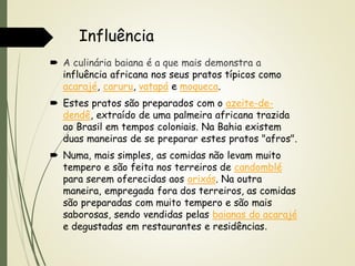 Influência
 A culinária baiana é a que mais demonstra a
influência africana nos seus pratos típicos como
acarajé, caruru, vatapá e moqueca.

 Estes pratos são preparados com o azeite-dedendê, extraído de uma palmeira africana trazida
ao Brasil em tempos coloniais. Na Bahia existem
duas maneiras de se preparar estes pratos "afros".
 Numa, mais simples, as comidas não levam muito
tempero e são feita nos terreiros de candomblé
para serem oferecidas aos orixás. Na outra
maneira, empregada fora dos terreiros, as comidas
são preparadas com muito tempero e são mais
saborosas, sendo vendidas pelas baianas do acarajé
e degustadas em restaurantes e residências.

 
