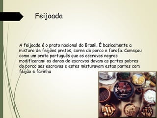 Feijoada

A feijoada é o prato nacional do Brasil. É basicamente a
mistura de feijões pretos, carne de porco e farofa. Começou
como um prato português que os escravos negros
modificaram: os donos de escravos davam as partes pobres
do porco aos escravos e estes misturavam estas partes com
feijão e farinha

 