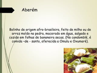 Aberém

Bolinho de origem afro-brasileira, feito de milho ou de
arroz moído na pedra, macerado em água, salgado e
cozido em folhas de bananeira secas. (No candomblé, é
comida –de - santo, oferecida a Omulu e Oxumaré).

 