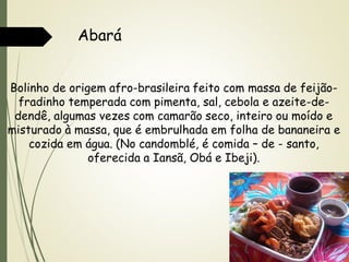 Abará
Bolinho de origem afro-brasileira feito com massa de feijãofradinho temperada com pimenta, sal, cebola e azeite-dedendê, algumas vezes com camarão seco, inteiro ou moído e
misturado à massa, que é embrulhada em folha de bananeira e
cozida em água. (No candomblé, é comida – de - santo,
oferecida a Iansã, Obá e Ibeji).

 