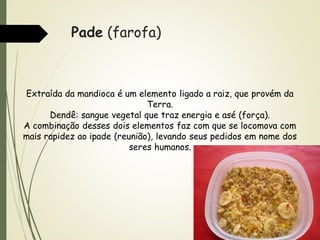 Pade (farofa)

Extraída da mandioca é um elemento ligado a raiz, que provém da
Terra.
Dendê: sangue vegetal que traz energia e asé (força).
A combinação desses dois elementos faz com que se locomova com
mais rapidez ao ipade (reunião), levando seus pedidos em nome dos
seres humanos.

 