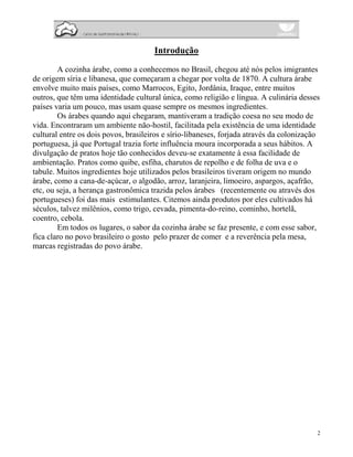 Introdução

        A cozinha árabe, como a conhecemos no Brasil, chegou até nós pelos imigrantes
de origem síria e libanesa, que começaram a chegar por volta de 1870. A cultura árabe
envolve muito mais países, como Marrocos, Egito, Jordânia, Iraque, entre muitos
outros, que têm uma identidade cultural única, como religião e língua. A culinária desses
países varia um pouco, mas usam quase sempre os mesmos ingredientes.
        Os árabes quando aqui chegaram, mantiveram a tradição coesa no seu modo de
vida. Encontraram um ambiente não-hostil, facilitada pela existência de uma identidade
cultural entre os dois povos, brasileiros e sírio-libaneses, forjada através da colonização
portuguesa, já que Portugal trazia forte influência moura incorporada a seus hábitos. A
divulgação de pratos hoje tão conhecidos deveu-se exatamente à essa facilidade de
ambientação. Pratos como quibe, esfiha, charutos de repolho e de folha de uva e o
tabule. Muitos ingredientes hoje utilizados pelos brasileiros tiveram origem no mundo
árabe, como a cana-de-açúcar, o algodão, arroz, laranjeira, limoeiro, aspargos, açafrão,
etc, ou seja, a herança gastronômica trazida pelos árabes (recentemente ou através dos
portugueses) foi das mais estimulantes. Citemos ainda produtos por eles cultivados há
séculos, talvez milênios, como trigo, cevada, pimenta-do-reino, cominho, hortelã,
coentro, cebola.
        Em todos os lugares, o sabor da cozinha árabe se faz presente, e com esse sabor,
fica claro no povo brasileiro o gosto pelo prazer de comer e a reverência pela mesa,
marcas registradas do povo árabe.




                                                                                          2
 