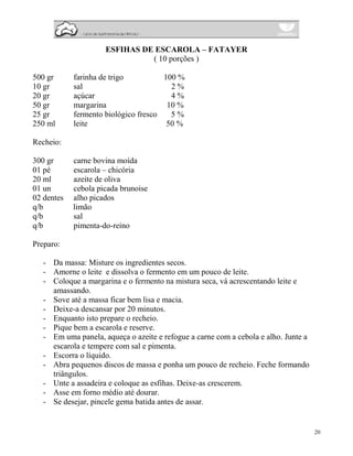 ESFIHAS DE ESCAROLA – FATAYER
                               ( 10 porções )

500 gr      farinha de trigo          100 %
10 gr       sal                         2%
20 gr       açúcar                      4%
50 gr       margarina                  10 %
25 gr       fermento biológico fresco   5%
250 ml      leite                      50 %

Recheio:

300 gr      carne bovina moída
01 pé       escarola – chicória
20 ml       azeite de oliva
01 un       cebola picada brunoise
02 dentes   alho picados
q/b         limão
q/b         sal
q/b         pimenta-do-reino

Preparo:

   - Da massa: Misture os ingredientes secos.
   - Amorne o leite e dissolva o fermento em um pouco de leite.
   - Coloque a margarina e o fermento na mistura seca, vá acrescentando leite e
     amassando.
   - Sove até a massa ficar bem lisa e macia.
   - Deixe-a descansar por 20 minutos.
   - Enquanto isto prepare o recheio.
   - Pique bem a escarola e reserve.
   - Em uma panela, aqueça o azeite e refogue a carne com a cebola e alho. Junte a
     escarola e tempere com sal e pimenta.
   - Escorra o líquido.
   - Abra pequenos discos de massa e ponha um pouco de recheio. Feche formando
     triângulos.
   - Unte a assadeira e coloque as esfihas. Deixe-as crescerem.
   - Asse em forno médio até dourar.
   - Se desejar, pincele gema batida antes de assar.


                                                                                     20
 