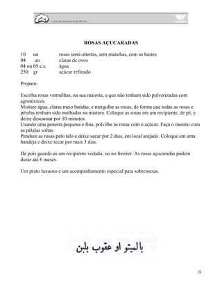 ROSAS AÇUCARADAS

10 un             rosas semi-abertas, sem manchas, com as hastes
04     un         claras de ovos
04 ou 05 c.s.     água
250 gr            açúcar refinado

Preparo:

Escolha rosas vermelhas, na sua maioria, e que não tenham sido pulverizadas com
agrotóxicos.
Misture água, claras meio batidas, e mergulhe as rosas, de forma que todas as rosas e
pétalas tenham sido molhadas na mistura. Coloque as rosas em um recipiente, de pé, e
deixe descansar por 10 minutos.
Usando uma peneira pequena e fina, polvilhe as rosas com o açúcar. Faça o mesmo com
as pétalas soltas.
Pendure as rosas pelo talo e deixe secar por 2 dias, em local arejado. Coloque em uma
bandeja e deixe secar por mais 3 dias.

De pois guarde-as um recipiente vedado, ou no freezer. As rosas açucaradas podem
durar até 6 meses.

Um prato luxuoso e um acompanhamento especial para sobremesas.




                                                                                    24
 